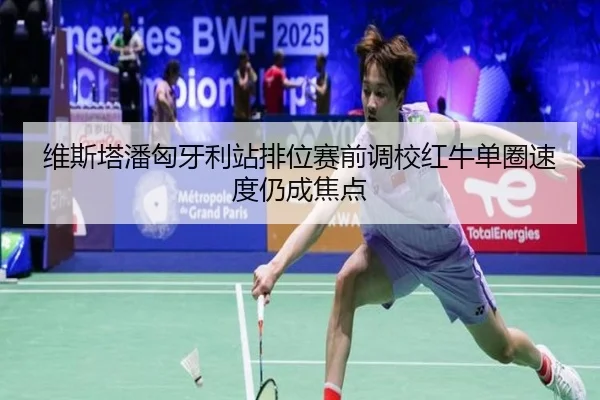 维斯塔潘匈牙利站排位赛前调校红牛单圈速度仍成焦点